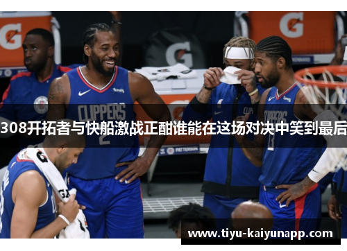 308开拓者与快船激战正酣谁能在这场对决中笑到最后