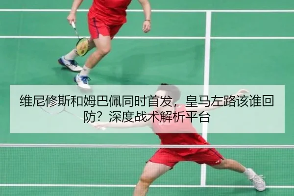 维尼修斯和姆巴佩同时首发，皇马左路该谁回防？深度战术解析平台